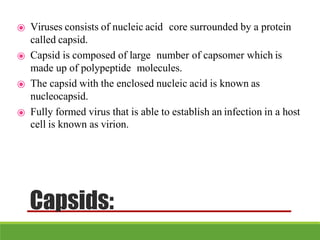 Capsids:
⦿ Viruses consists of nucleic acid core surrounded by a protein
called capsid.
⦿ Capsid is composed of large number of capsomer which is
made up of polypeptide molecules.
⦿ The capsid with the enclosed nucleic acid is known as
nucleocapsid.
⦿ Fully formed virus that is able to establish an infection in a host
cell is known as virion.
 