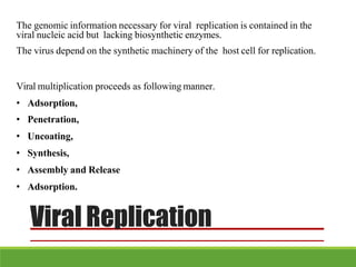 The genomic information necessary for viral replication is contained in the
viral nucleic acid but lacking biosynthetic enzymes.
The virus depend on the synthetic machinery of the host cell for replication.
Viral multiplication proceeds as following manner.
• Adsorption,
• Penetration,
• Uncoating,
• Synthesis,
• Assembly and Release
• Adsorption.
Viral Replication
 
