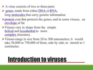 Introduction to viruses
 A virus consists of two or three parts:
 genes, made from either DNA or RNA,
long molecules that carry genetic information
protein coat that protects the genes; and in some viruses, an
envelope of fat
Viruses vary in shape from the simple
helical and icosahedral to more
complex structures.
Viruses range in size from 20 to 300 nanometres; it would
take 30,000 to 750,000 of them, side by side, to stretch to 1
centimeter.
 