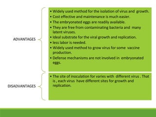ADVANTAGES
• Widely used method for the isolation of virus and growth.
• Cost effective and maintenance is much easier.
• The embryonated eggs are readily available.
• They are free from contaminating bacteria and many
latent viruses.
• Ideal substrate for the viral growth and replication.
• less labor is needed.
• Widely used method to grow virus for some vaccine
production.
• Defense mechanisms are not involved in embryonated
eggs.
DISADVANTAGES
• The site of inoculation for varies with different virus . That
is , each virus have different sites for growth and
replication.
 