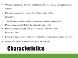 Characteristics
 Obligate intracellular parasites of bacteria, protozoa, fungi, algae, plants, and
animals.
 Ultramicroscopic size, ranging from 20 nm up to 450 nm
(diameter).
 Not cellular in nature; structure is very compact and economical.
 Do not independently fulfill the characteristics of life.
 Inactive macromolecules outside the host cell and active only
inside host cells.
 Basic structure consists of protein shell (capsid) surrounding nucleic acid core.
• Nucleic acid can be either DNA or RNA but notboth
 