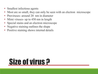 Size of virus ?
• Smallest infectious agents
• Most are so small, they can only be seen with an electron microscope
• Proviruses- around 20 nm in diameter
• Mimi viruses- up to 450 nm in length
• Special stains and an electron microscope
• Negative staining outlines the shape
• Positive staining shows internal details
 