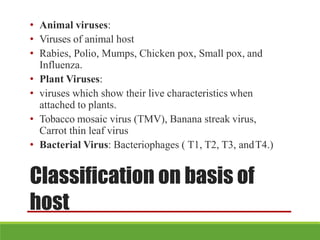 Classification on basis of
host
• Animal viruses:
• Viruses of animal host
• Rabies, Polio, Mumps, Chicken pox, Small pox, and
Influenza.
• Plant Viruses:
• viruses which show their live characteristics when
attached to plants.
• Tobacco mosaic virus (TMV), Banana streak virus,
Carrot thin leaf virus
• Bacterial Virus: Bacteriophages ( T1, T2, T3, andT4.)
 