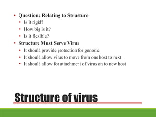 Structure of virus
• Questions Relating to Structure
• Is it rigid?
• How big is it?
• Is it flexible?
• Structure Must Serve Virus
• It should provide protection for genome
• It should allow virus to move from one host to next
• It should allow for attachment of virus on to new host
 