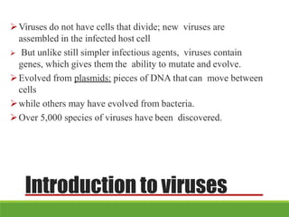 Introduction to viruses
Viruses do not have cells that divide; new viruses are
assembled in the infected host cell
 But unlike still simpler infectious agents, viruses contain
genes, which gives them the ability to mutate and evolve.
Evolved from plasmids: pieces of DNA that can move between
cells
while others may have evolved from bacteria.
Over 5,000 species of viruses have been discovered.
 