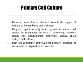 1. These are normal cells obtained from fresh organs of
animals or human being and cultured.
2. They are capable of only limited growth in culture and
cannot be maintained in serial culture.e.g. monkey
kidney cell culture.human embryonic kidney. chick
embryo cell culture.
3. They are commonly employed for primary isolation of
viruses and in preparation of vaccine.
Primary Cell Culture
 