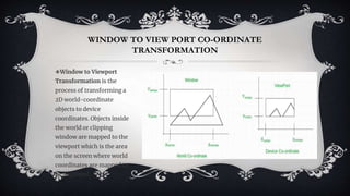 WINDOW TO VIEW PORT CO-ORDINATE
TRANSFORMATION
❖Window to Viewport
Transformation is the
process of transforming a
2D world-coordinate
objects to device
coordinates. Objects inside
the world or clipping
window are mapped to the
viewport which is the area
on the screen where world
coordinates are mapped to
be displayed.
 