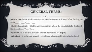 GENERAL TERMS:
❖World coordinate – It is the Cartesian coordinate w.r.t which we define the diagram,
like Xwmin, Xwmax, Ywmin, Ywmax
❖Device Coordinate –It is the screen coordinate where the objects is to be displayed,
like Xvmin, Xvmax, Yvmin, Yvmax
❖Window –It is the area on world coordinate selected for display.
❖ViewPort –It is the area on device coordinate where graphics is to be displayed.
 