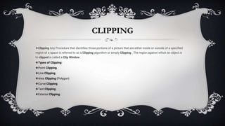 CLIPPING
❖Clipping Any Procedure that identifies those portions of a picture that are either inside or outside of a specified
region of a space is referred to as a Clipping algorithm or simply Clipping . The region against which an object is
to clipped is called a Clip Window.
❖Types of Clipping:
❖Point Clipping.
❖Line Clipping.
❖Area Clipping (Polygon)
❖Curve Clipping.
❖Text Clipping.
❖Exterior Clipping.
 