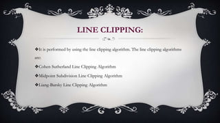 LINE CLIPPING:
❖It is performed by using the line clipping algorithm. The line clipping algorithms
are:
❖Cohen Sutherland Line Clipping Algorithm
❖Midpoint Subdivision Line Clipping Algorithm
❖Liang-Barsky Line Clipping Algorithm
 