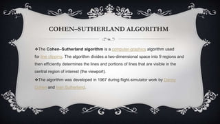 COHEN–SUTHERLAND ALGORITHM
❖The Cohen–Sutherland algorithm is a computer-graphics algorithm used
for line clipping. The algorithm divides a two-dimensional space into 9 regions and
then efficiently determines the lines and portions of lines that are visible in the
central region of interest (the viewport).
❖The algorithm was developed in 1967 during flight-simulator work by Danny
Cohen and Ivan Sutherland.
 