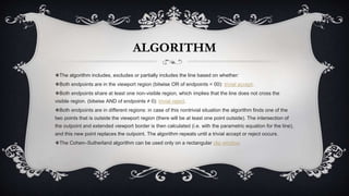 ALGORITHM
❖The algorithm includes, excludes or partially includes the line based on whether:
❖Both endpoints are in the viewport region (bitwise OR of endpoints = 00): trivial accept.
❖Both endpoints share at least one non-visible region, which implies that the line does not cross the
visible region. (bitwise AND of endpoints ≠ 0): trivial reject.
❖Both endpoints are in different regions: in case of this nontrivial situation the algorithm finds one of the
two points that is outside the viewport region (there will be at least one point outside). The intersection of
the outpoint and extended viewport border is then calculated (i.e. with the parametric equation for the line),
and this new point replaces the outpoint. The algorithm repeats until a trivial accept or reject occurs.
❖The Cohen–Sutherland algorithm can be used only on a rectangular clip window.
 