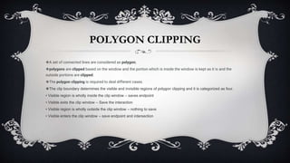 POLYGON CLIPPING
❖A set of connected lines are considered as polygon;
❖polygons are clipped based on the window and the portion which is inside the window is kept as it is and the
outside portions are clipped.
❖The polygon clipping is required to deal different cases.
❖The clip boundary determines the visible and invisible regions of polygon clipping and it is categorized as four.
• Visible region is wholly inside the clip window – saves endpoint
• Visible exits the clip window – Save the interaction
• Visible region is wholly outside the clip window – nothing to save
• Visible enters the clip window – save endpoint and intersection
 