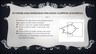 We illustrate this algorithm by processing the area in
figure against the left window boundary.
❖ Vertices 1 and 2 are outside of the boundary.
❖ Vertex 3, which is inside, 1' and vertex 3 are
saved.
❖ Vertex 4 and 5 are inside, and they also saved.
❖ Vertex 6 is outside, 5' is saved. Using the five
saved points, we would repeat the process for the
next window boundary.
SUTHERLAND-HODGMAN POLYGON CLIPPING (EXAMPLE)
 