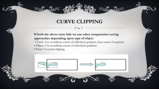 If both the above tests fails we use other computation saving
approaches depending upon type of object
• Circle: Use coordinate extent of individual quadrant, then octant if required.
• Ellipse: Use coordinate extent of individual quadrant.
• Point: Use point clipping
CURVE CLIPPING
 