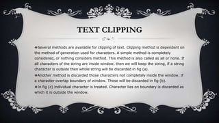 TEXT CLIPPING
❖Several methods are available for clipping of text. Clipping method is dependent on
the method of generation used for characters. A simple method is completely
considered, or nothing considers method. This method is also called as all or none. If
all characters of the string are inside window, then we will keep the string, if a string
character is outside then whole string will be discarded in fig (a).
❖Another method is discarded those characters not completely inside the window. If
a character overlap boundary of window. Those will be discarded in fig (b).
❖In fig (c) individual character is treated. Character lies on boundary is discarded as
which it is outside the window.
 