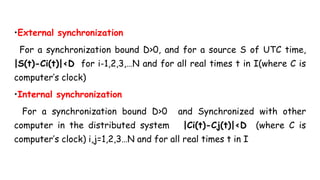 •External synchronization
For a synchronization bound D>0, and for a source S of UTC time,
|S(t)-Ci(t)|<D for i-1,2,3,…N and for all real times t in I(where C is
computer’s clock)
•Internal synchronization
For a synchronization bound D>0 and Synchronized with other
computer in the distributed system |Ci(t)-Cj(t)|<D (where C is
computer’s clock) i,j=1,2,3…N and for all real times t in I
 