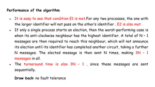 Performance of the algorithm
● It is easy to see that condition E1 is met.For any two processes, the one with
the larger identifier will not pass on the other’s identifier . E2 is also met
● If only a single process starts an election, then the worst-performing case is
when its anti-clockwise neighbour has the highest identifier. A total of N – 1
messages are then required to reach this neighbour, which will not announce
its election until its identifier has completed another circuit, taking a further
N messages. The elected message is then sent N times, making 3N – 1
messages in all.
● The turnaround time is also 3N – 1 , since these messages are sent
sequentially.
Draw back: no fault tolerance
 