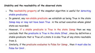 Stability and the reachability of the observed state
● The reachability property of the snapshot algorithm is useful for detecting
stable predicates.
● In general, any non-stable predicate we establish as being True in the state
Ssnap may or may not have been True in the actual execution whose global
state we recorded.
● However, if a stable predicate is True in the state Ssnap then we may
conclude that the predicate is True in the state Sfinal , since by definition a
stable predicate that is True of a state S is also True of any state reachable
from S.
● Similarly, if the predicate evaluates to False for Ssnap , then it must also be
False for Sinit .
 