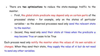 ● There are two optimizations to reduce the state-message traffic to the
monitor.
○ First, the global state predicate may depend only on certain parts of the
processes’ states – for example, only on the states of particular
variables – so the observed processes need only send the relevant state
to the monitor.
○ Second, they need only send their state at times when the predicate φ
may become True or cease to be True
Each process need only notify the monitor when the values of its own variable xi
changes. When they send their state, they supply the value of xi but do not need
to send any other variables.
 