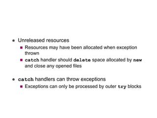  Unreleased resources
 Resources may have been allocated when exception
thrown
 catch handler should delete space allocated by new
and close any opened files
 catch handlers can throw exceptions
 Exceptions can only be processed by outer try blocks
 