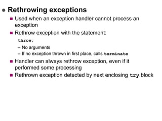  Rethrowing exceptions
 Used when an exception handler cannot process an
exception
 Rethrow exception with the statement:
throw;
– No arguments
– If no exception thrown in first place, calls terminate
 Handler can always rethrow exception, even if it
performed some processing
 Rethrown exception detected by next enclosing try block
 