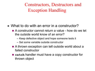 Constructors, Destructors and
Exception Handling
 What to do with an error in a constructor?
 A constructor cannot return a value - how do we let
the outside world know of an error?
– Keep defective object and hope someone tests it
– Set some variable outside constructor
 A thrown exception can tell outside world about a
failed constructor
 catch handler must have a copy constructor for
thrown object
 