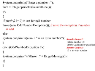 System.out.println(“Enter a number : “);
num = Integer.parseInt(Sc.nextLine());
try
{
if(num%2 != 0) // test for odd number
throw(new OddNumberException()); // raise the exception if number
is odd
else
System.out.println(num + “ is an even number”);
}
catch(OddNumberException Ex)
{
System.out.print(“ntError : “ + Ex.getMessage());
}}
}
Sample Output1:
Enter a number : 11
Error : Odd number exception
Sample Output2:
10 is an even number
 