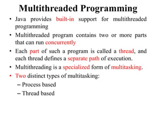 Multithreaded Programming
• Java provides built-in support for multithreaded
programming
• Multithreaded program contains two or more parts
that can run concurrently
• Each part of such a program is called a thread, and
each thread defines a separate path of execution.
• Multithreading is a specialized form of multitasking.
• Two distinct types of multitasking:
– Process based
– Thread based
 