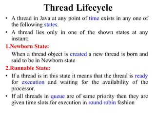 Thread Lifecycle
• A thread in Java at any point of time exists in any one of
the following states.
• A thread lies only in one of the shown states at any
instant:
1.Newborn State:
When a thread object is created a new thread is born and
said to be in Newborn state
2.Runnable State:
• If a thread is in this state it means that the thread is ready
for execution and waiting for the availability of the
processor.
• If all threads in queue are of same priority then they are
given time slots for execution in round robin fashion
 