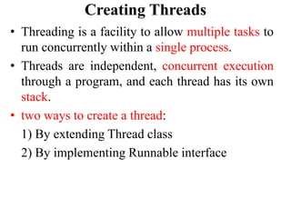 Creating Threads
• Threading is a facility to allow multiple tasks to
run concurrently within a single process.
• Threads are independent, concurrent execution
through a program, and each thread has its own
stack.
• two ways to create a thread:
1) By extending Thread class
2) By implementing Runnable interface
 