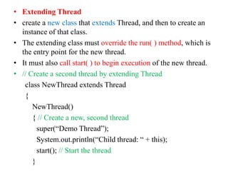 • Extending Thread
• create a new class that extends Thread, and then to create an
instance of that class.
• The extending class must override the run( ) method, which is
the entry point for the new thread.
• It must also call start( ) to begin execution of the new thread.
• // Create a second thread by extending Thread
class NewThread extends Thread
{
NewThread()
{ // Create a new, second thread
super(“Demo Thread”);
System.out.println(“Child thread: “ + this);
start(); // Start the thread
}
 