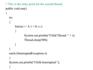 // This is the entry point for the second thread.
public void run()
{
try
{
for(int i = 5; i > 0; i--)
{
System.out.println(“Child Thread: “ + i);
Thread.sleep(500);
}
}
catch (InterruptedException e)
{
System.out.println(“Child interrupted.”);
}
 
