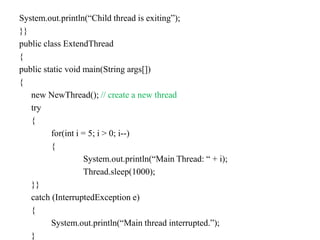 System.out.println(“Child thread is exiting”);
}}
public class ExtendThread
{
public static void main(String args[])
{
new NewThread(); // create a new thread
try
{
for(int i = 5; i > 0; i--)
{
System.out.println(“Main Thread: “ + i);
Thread.sleep(1000);
}}
catch (InterruptedException e)
{
System.out.println(“Main thread interrupted.”);
}
 