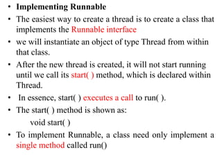 • Implementing Runnable
• The easiest way to create a thread is to create a class that
implements the Runnable interface
• we will instantiate an object of type Thread from within
that class.
• After the new thread is created, it will not start running
until we call its start( ) method, which is declared within
Thread.
• In essence, start( ) executes a call to run( ).
• The start( ) method is shown as:
void start( )
• To implement Runnable, a class need only implement a
single method called run()
 