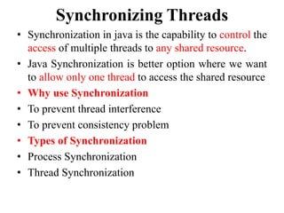 Synchronizing Threads
• Synchronization in java is the capability to control the
access of multiple threads to any shared resource.
• Java Synchronization is better option where we want
to allow only one thread to access the shared resource
• Why use Synchronization
• To prevent thread interference
• To prevent consistency problem
• Types of Synchronization
• Process Synchronization
• Thread Synchronization
 