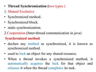 • Thread Synchronization (two types )
1. Mutual Exclusive
• Synchronized method.
• Synchronized block.
• static synchronization.
2.Cooperation (Inter-thread communication in java)
Synchronized method
• declare any method as synchronized, it is known as
synchronized method.
• used to lock an object for any shared resource.
• When a thread invokes a synchronized method, it
automatically acquires the lock for that object and
releases it when the thread completes its task.
 