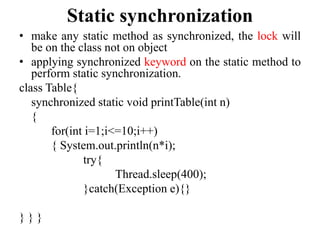 Static synchronization
• make any static method as synchronized, the lock will
be on the class not on object
• applying synchronized keyword on the static method to
perform static synchronization.
class Table{
synchronized static void printTable(int n)
{
for(int i=1;i<=10;i++)
{ System.out.println(n*i);
try{
Thread.sleep(400);
}catch(Exception e){}
} } }
 