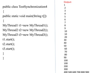 public class TestSynchronization4
{
public static void main(String t[])
{
MyThread1 t1=new MyThread1();
MyThread2 t2=new MyThread2();
MyThread3 t3=new MyThread3();
t1.start();
t2.start();
t3.start();
}
}
Output:
1
2
3
4
5
6
7
8
9
10
10
20
30
40
50
60
70
80
90
100
100
200
300
400 500 600 700 800 900
 