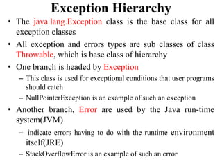 Exception Hierarchy
• The java.lang.Exception class is the base class for all
exception classes
• All exception and errors types are sub classes of class
Throwable, which is base class of hierarchy
• One branch is headed by Exception
– This class is used for exceptional conditions that user programs
should catch
– NullPointerException is an example of such an exception
• Another branch, Error are used by the Java run-time
system(JVM)
– indicate errors having to do with the runtime environment
itself(JRE)
– StackOverflowError is an example of such an error
 