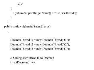 else
{
System.out.println(getName() + " is User thread");
}
}
public static void main(String[] args)
{
DaemonThread t1 = new DaemonThread("t1");
DaemonThread t2 = new DaemonThread("t2");
DaemonThread t3 = new DaemonThread("t3");
// Setting user thread t1 to Daemon
t1.setDaemon(true);
 