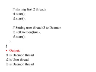 // starting first 2 threads
t1.start();
t2.start();
// Setting user thread t3 to Daemon
t3.setDaemon(true);
t3.start();
}
}
• Output:
t1 is Daemon thread
t2 is User thread
t3 is Daemon thread
 