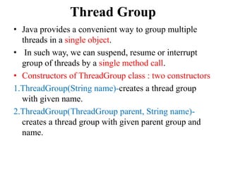 Thread Group
• Java provides a convenient way to group multiple
threads in a single object.
• In such way, we can suspend, resume or interrupt
group of threads by a single method call.
• Constructors of ThreadGroup class : two constructors
1.ThreadGroup(String name)-creates a thread group
with given name.
2.ThreadGroup(ThreadGroup parent, String name)-
creates a thread group with given parent group and
name.
 