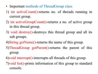 • Important methods of ThreadGroup class
1) int activeCount()-returns no. of threads running in
current group.
2) int activeGroupCount()-returns a no. of active group
in this thread group.
3) void destroy()-destroys this thread group and all its
sub groups.
4)String getName()-returns the name of this group.
5)ThreadGroup getParent()-returns the parent of this
group.
6)void interrupt()-interrupts all threads of this group.
7)void list()-prints information of this group to standard
console.
 