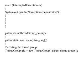 catch (InterruptedException ex)
{
System.out.println(“Exception encounterted”);
}
}
}
}
public class ThreadGroup_example
{
public static void main(String arg[])
{
// creating the thread group
ThreadGroup gfg = new ThreadGroup(“parent thread group”);
 