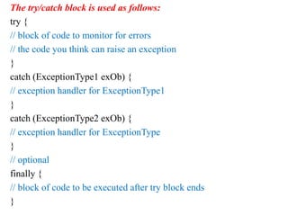 The try/catch block is used as follows:
try {
// block of code to monitor for errors
// the code you think can raise an exception
}
catch (ExceptionType1 exOb) {
// exception handler for ExceptionType1
}
catch (ExceptionType2 exOb) {
// exception handler for ExceptionType
}
// optional
finally {
// block of code to be executed after try block ends
}
 