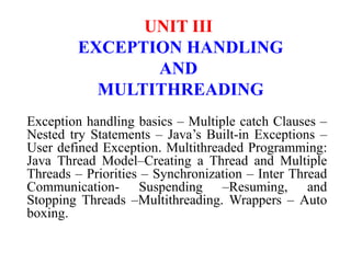 UNIT III
EXCEPTION HANDLING
AND
MULTITHREADING
Exception handling basics – Multiple catch Clauses –
Nested try Statements – Java’s Built-in Exceptions –
User defined Exception. Multithreaded Programming:
Java Thread Model–Creating a Thread and Multiple
Threads – Priorities – Synchronization – Inter Thread
Communication- Suspending –Resuming, and
Stopping Threads –Multithreading. Wrappers – Auto
boxing.
 