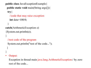 public class JavaExceptionExample{
public static void main(String args[]){
try{
//code that may raise exception
int data=100/0;
}
catch(ArithmeticException e)
{System.out.println(e);
}
//rest code of the program
System.out.println("rest of the code...");
}
}
• Output:
Exception in thread main java.lang.ArithmeticException:/ by zero
rest of the code...
 