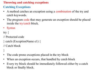 Throwing and catching exceptions
Catching Exceptions
• A method catches an exception using a combination of the try and
catch keywords.
• The program code that may generate an exception should be placed
inside the try/catch block.
• Syntax
try {
// Protected code
} catch (ExceptionName e1) {
// Catch block
}
• The code prone exceptions placed in the try block
• When an exception occurs, that handled by catch block
• Every try block should be immediately followed either by a catch
block or finally block.
 