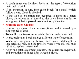 • A catch statement involves declaring the type of exception
that tried to catch
• If an exception occurs, then catch block (or blocks) which
follow the try block is checked.
• If the type of exception that occurred is listed in a catch
block, the exception is passed to the catch block similar to
an argument that is passed into a method parameter
• Multiple catch Clauses
• In some cases, more than one exception could be raised by a
single piece of code.
• To handle this, two or more catch clauses can be specified.
• Here, each catch block catches different type of exception.
• When an exception is thrown, each catch statement is
inspected in order, and the first one whose type matches that
of the exception is executed.
• After one catch statement executes, the others are bypassed,
and execution continues after try/catch block.
 